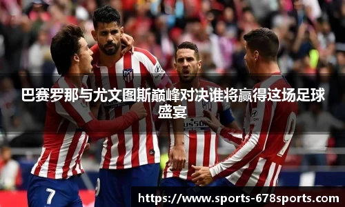 巴赛罗那与尤文图斯巅峰对决谁将赢得这场足球盛宴